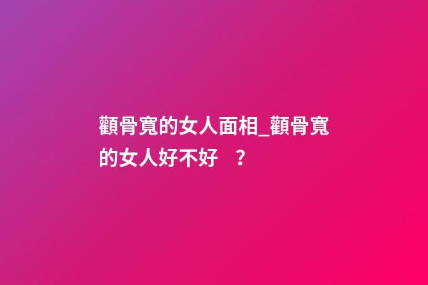顴骨寬的女人面相_顴骨寬的女人好不好？